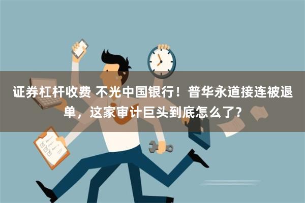 证券杠杆收费 不光中国银行！普华永道接连被退单，这家审计巨头到底怎么了？