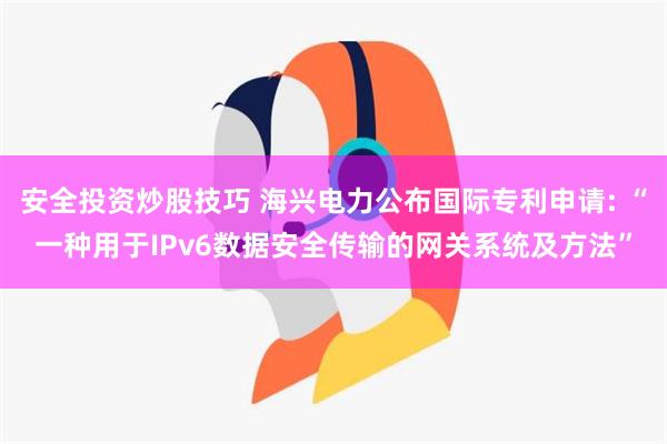 安全投资炒股技巧 海兴电力公布国际专利申请: “一种用于IPv6数据安全传输的网关系统及方法”