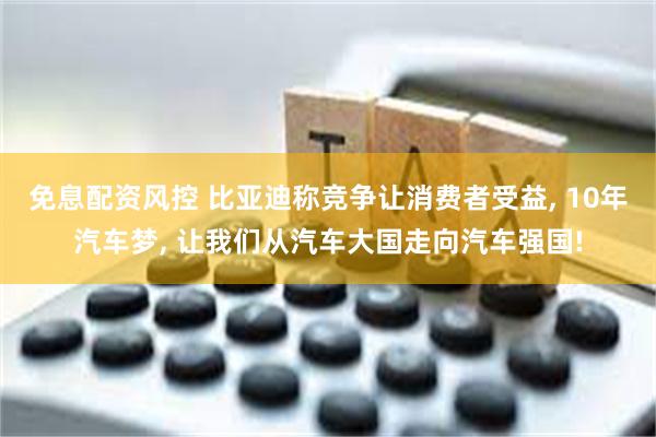 免息配资风控 比亚迪称竞争让消费者受益, 10年汽车梦, 让我们从汽车大国走向汽车强国!