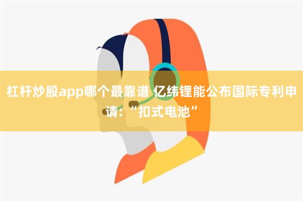 杠杆炒股app哪个最靠谱 亿纬锂能公布国际专利申请: “扣式电池”