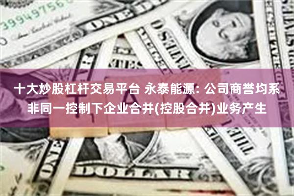 十大炒股杠杆交易平台 永泰能源: 公司商誉均系非同一控制下企业合并(控股合并)业务产生