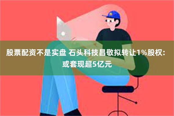 股票配资不是实盘 石头科技昌敬拟转让1%股权: 或套现超5亿元