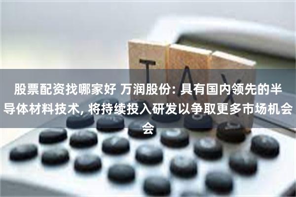 股票配资找哪家好 万润股份: 具有国内领先的半导体材料技术, 将持续投入研发以争取更多市场机会