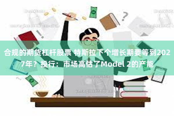 合规的期货杠杆股票 特斯拉下个增长期要等到2027年？投行：市场高估了Model 2的产能