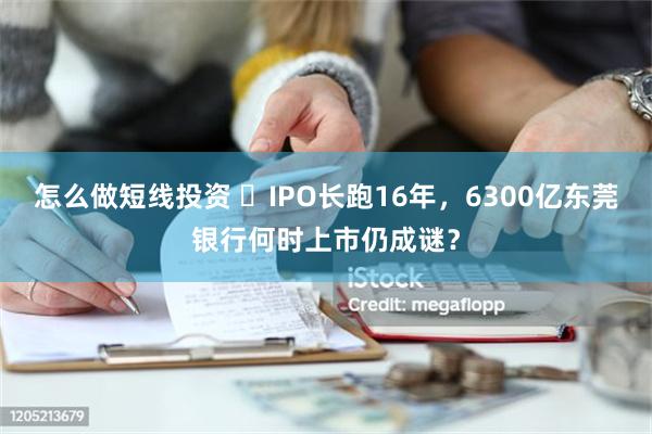 怎么做短线投资 ​IPO长跑16年，6300亿东莞银行何时上市仍成谜？