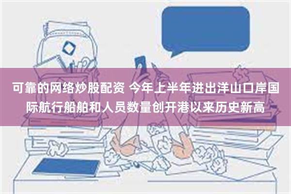 可靠的网络炒股配资 今年上半年进出洋山口岸国际航行船舶和人员数量创开港以来历史新高