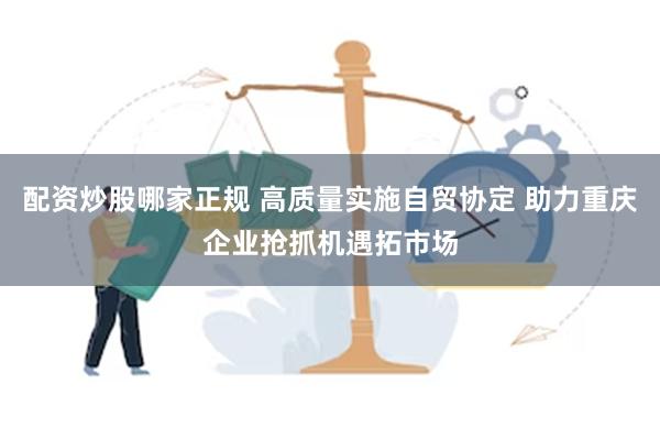 配资炒股哪家正规 高质量实施自贸协定 助力重庆企业抢抓机遇拓市场