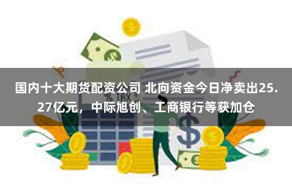 国内十大期货配资公司 北向资金今日净卖出25.27亿元，中际旭创、工商银行等获加仓