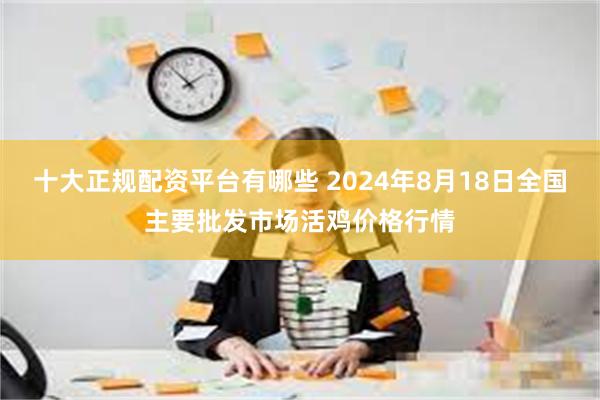 十大正规配资平台有哪些 2024年8月18日全国主要批发市场活鸡价格行情