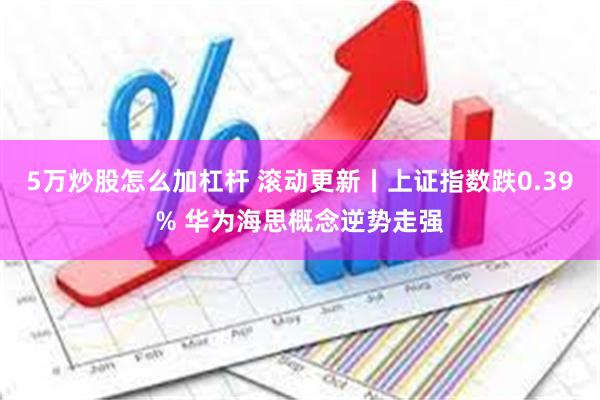 5万炒股怎么加杠杆 滚动更新丨上证指数跌0.39% 华为海思概念逆势走强