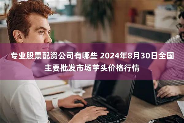 专业股票配资公司有哪些 2024年8月30日全国主要批发市场芋头价格行情