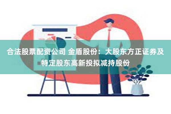 合法股票配资公司 金盾股份：大股东方正证券及特定股东高新投拟减持股份