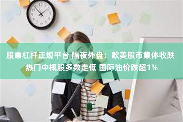 股票杠杆正规平台 隔夜外盘：欧美股市集体收跌 热门中概股多数走低 国际油价跌超1%