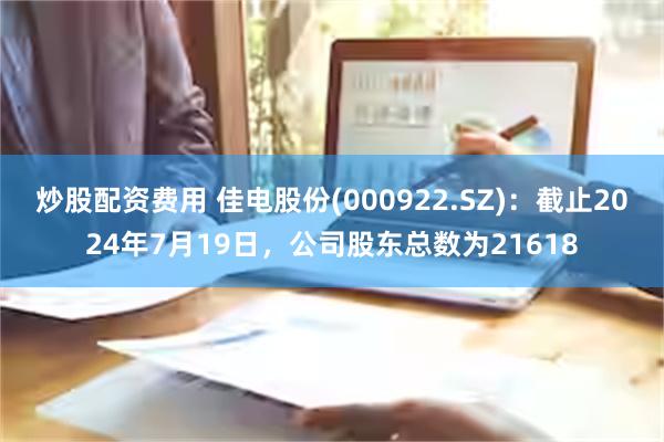 炒股配资费用 佳电股份(000922.SZ)：截止2024年7月19日，公司股东总数为21618