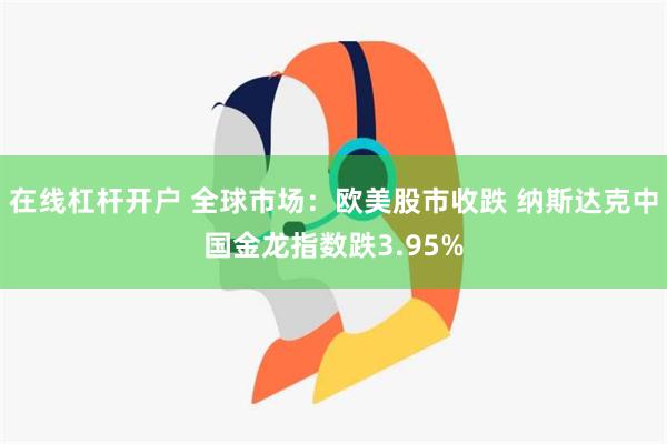 在线杠杆开户 全球市场：欧美股市收跌 纳斯达克中国金龙指数跌3.95%