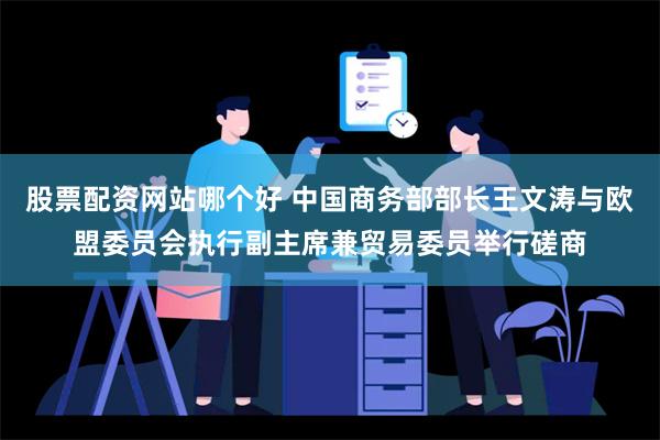 股票配资网站哪个好 中国商务部部长王文涛与欧盟委员会执行副主席兼贸易委员举行磋商