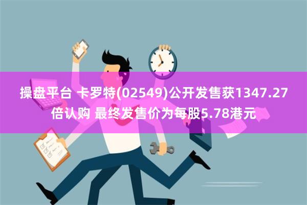 操盘平台 卡罗特(02549)公开发售获1347.27倍认购 最终发售价为每股5.78港元