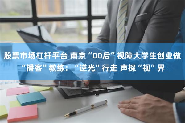 股票市场杠杆平台 南京“00后”视障大学生创业做“播客”教练：“逆光”行走 声探“视”界