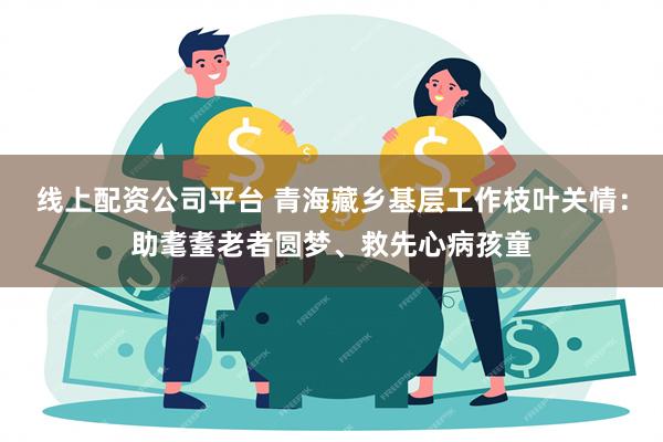 线上配资公司平台 青海藏乡基层工作枝叶关情：助耄耋老者圆梦、救先心病孩童