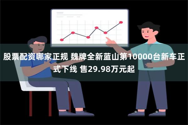 股票配资哪家正规 魏牌全新蓝山第10000台新车正式下线 售29.98万元起