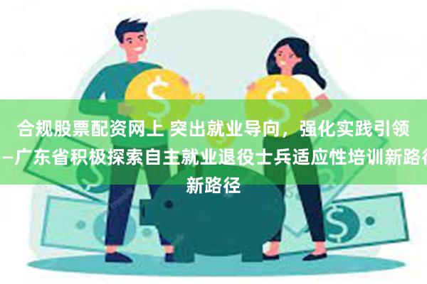 合规股票配资网上 突出就业导向，强化实践引领——广东省积极探索自主就业退役士兵适应性培训新路径