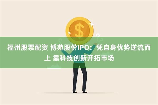 福州股票配资 博苑股份IPO：凭自身优势逆流而上 靠科技创新开拓市场