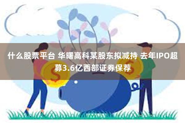 什么股票平台 华曙高科某股东拟减持 去年IPO超募3.6亿西部证券保荐