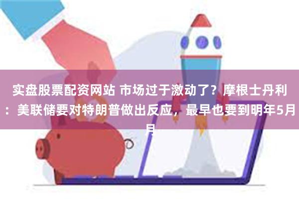 实盘股票配资网站 市场过于激动了？摩根士丹利：美联储要对特朗普做出反应，最早也要到明年5月