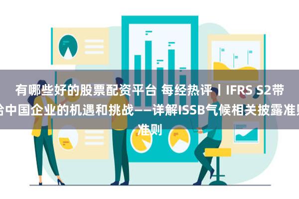 有哪些好的股票配资平台 每经热评丨IFRS S2带给中国企业的机遇和挑战——详解ISSB气候相关披露准则