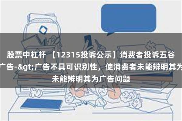 股票中杠杆 【12315投诉公示】消费者投诉五谷磨房虚假广告->广告不具可识别性，使消费者未能辨明其为广告问题