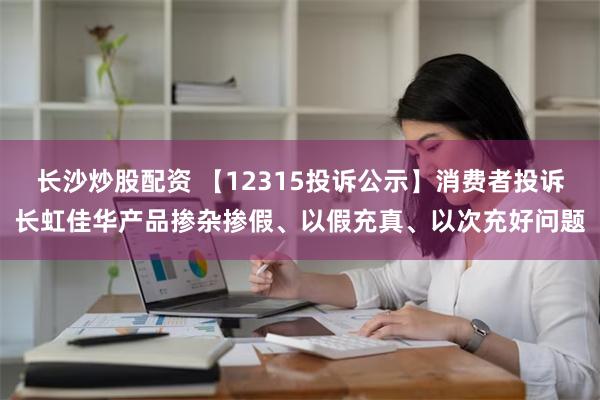 长沙炒股配资 【12315投诉公示】消费者投诉长虹佳华产品掺杂掺假、以假充真、以次充好问题