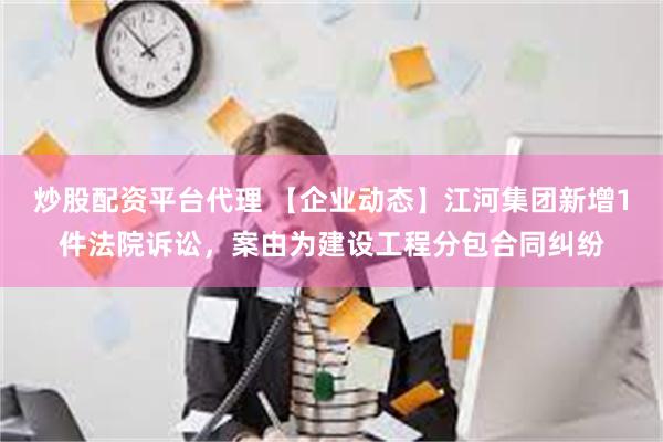 炒股配资平台代理 【企业动态】江河集团新增1件法院诉讼，案由为建设工程分包合同纠纷