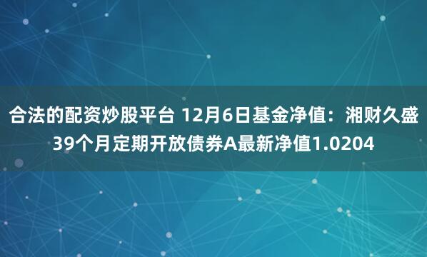 合法的配资炒股平台 12月6日基金净值：湘财久盛39个月定期开放债券A最新净值1.0204