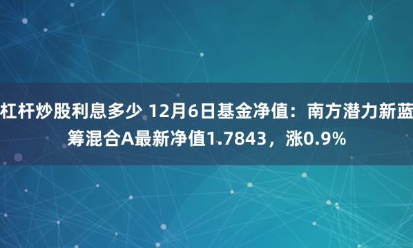 杠杆炒股利息多少 12月6日基金净值：南方潜力新蓝筹混合A最新净值1.7843，涨0.9%