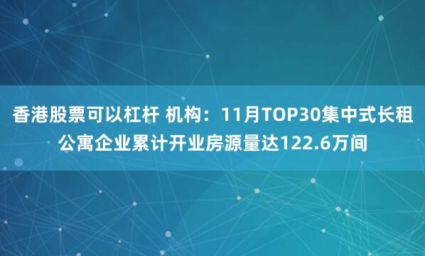 香港股票可以杠杆 机构：11月TOP30集中式长租公寓企业累计开业房源量达122.6万间