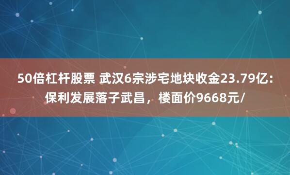 50倍杠杆股票 武汉6宗涉宅地块收金23.79亿：保利发展落子武昌，楼面价9668元/