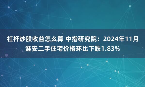 杠杆炒股收益怎么算 中指研究院：2024年11月淮安二手住宅价格环比下跌1.83%