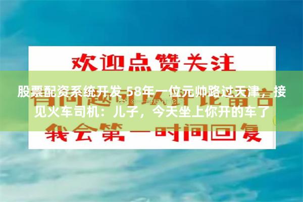 股票配资系统开发 58年一位元帅路过天津，接见火车司机：儿子，今天坐上你开的车了