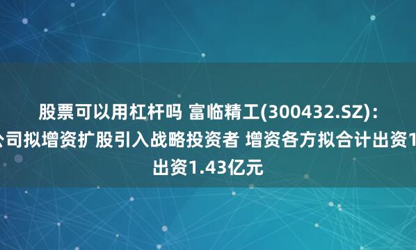 股票可以用杠杆吗 富临精工(300432.SZ)：控股子公司拟增资扩股引入战略投资者 增资各方拟合计出资1.43亿元