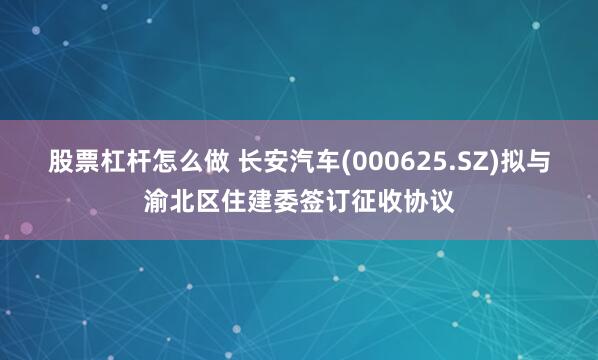 股票杠杆怎么做 长安汽车(000625.SZ)拟与渝北区住建委签订征收协议