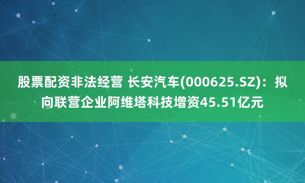 股票配资非法经营 长安汽车(000625.SZ)：拟向联营企业阿维塔科技增资45.51亿元