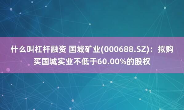 什么叫杠杆融资 国城矿业(000688.SZ)：拟购买国城实业不低于60.00%的股权