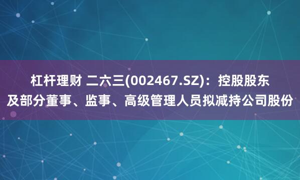 杠杆理财 二六三(002467.SZ)：控股股东及部分董事、监事、高级管理人员拟减持公司股份