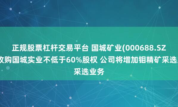 正规股票杠杆交易平台 国城矿业(000688.SZ)拟收购国城实业不低于60%股权 公司将增加钼精矿采选业务