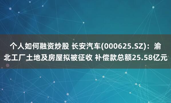 个人如何融资炒股 长安汽车(000625.SZ)：渝北工厂土地及房屋拟被征收 补偿款总额25.58亿元