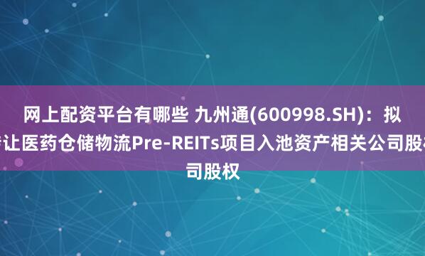 网上配资平台有哪些 九州通(600998.SH)：拟转让医药仓储物流Pre-REITs项目入池资产相关公司股权