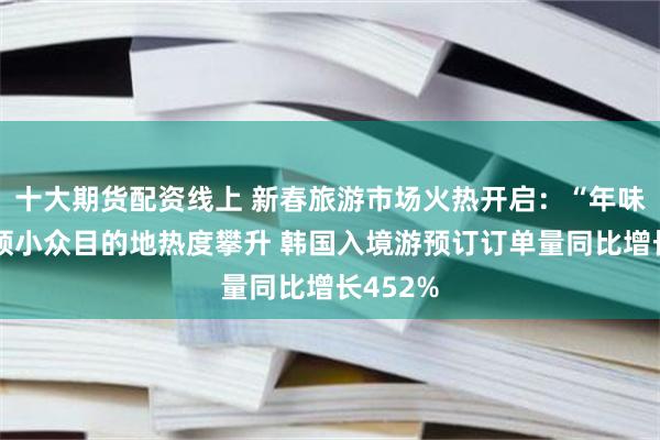 十大期货配资线上 新春旅游市场火热开启：“年味游”引领小众目的地热度攀升 韩国入境游预订订单量同比增长452%