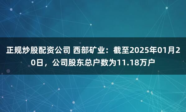 正规炒股配资公司 西部矿业：截至2025年01月20日，公司股东总户数为11.18万户