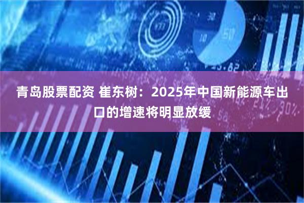 青岛股票配资 崔东树：2025年中国新能源车出口的增速将明显放缓