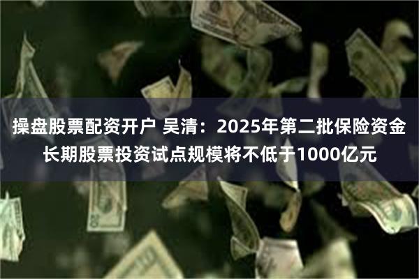 操盘股票配资开户 吴清：2025年第二批保险资金长期股票投资试点规模将不低于1000亿元